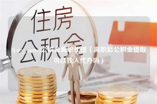 宜昌公积金离职代提（离职后公积金提取可以找人代办吗）