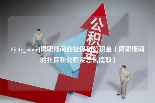 宜昌离职期间的社保和公积金（离职期间的社保和公积金怎么提取）